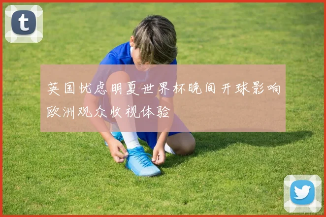 英国忧虑明夏世界杯晚间开球影响欧洲观众收视体验