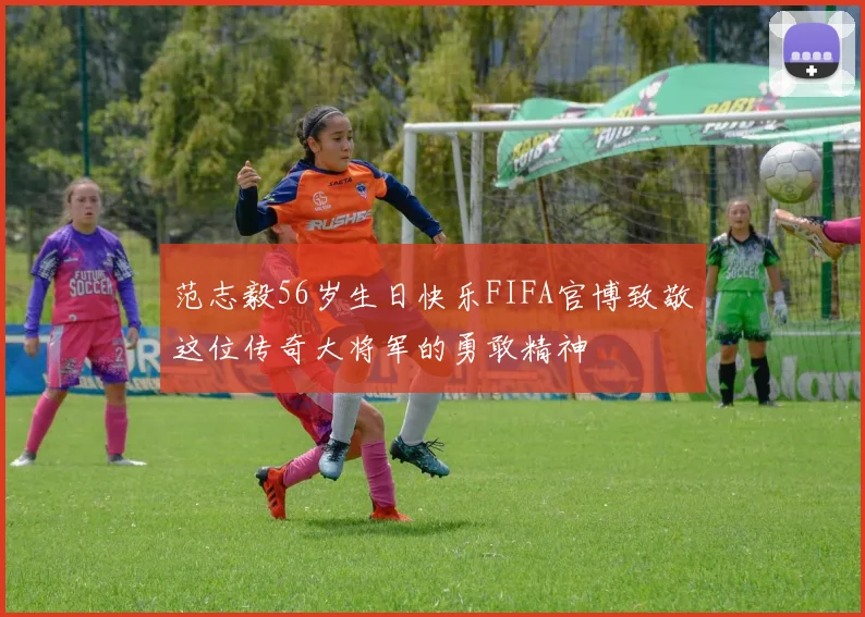 范志毅56岁生日快乐FIFA官博致敬这位传奇大将军的勇敢精神