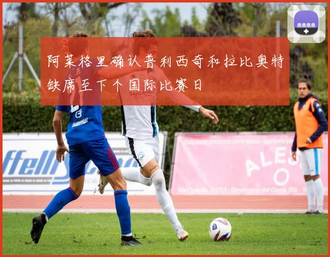 阿莱格里确认普利西奇和拉比奥特缺席至下个国际比赛日