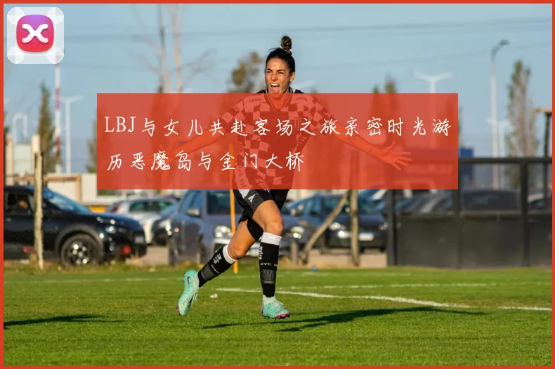 LBJ与女儿共赴客场之旅亲密时光游历恶魔岛与金门大桥