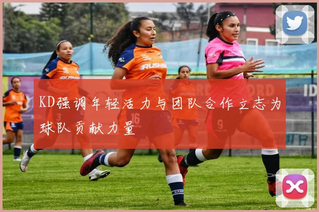 KD强调年轻活力与团队合作立志为球队贡献力量