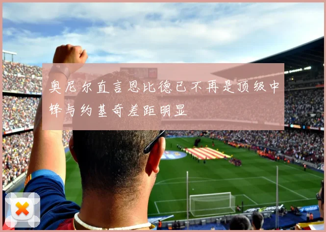 奥尼尔直言恩比德已不再是顶级中锋与约基奇差距明显