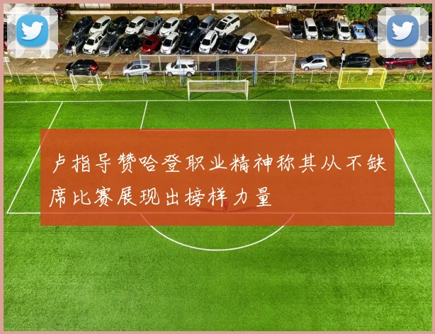 卢指导赞哈登职业精神称其从不缺席比赛展现出榜样力量