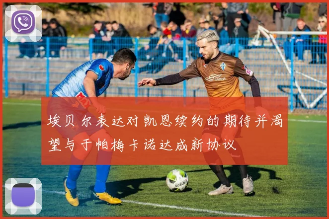 埃贝尔表达对凯恩续约的期待并渴望与于帕梅卡诺达成新协议