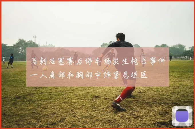 马刺活塞赛后停车场发生枪击事件一人肩部和胸部中弹紧急送医