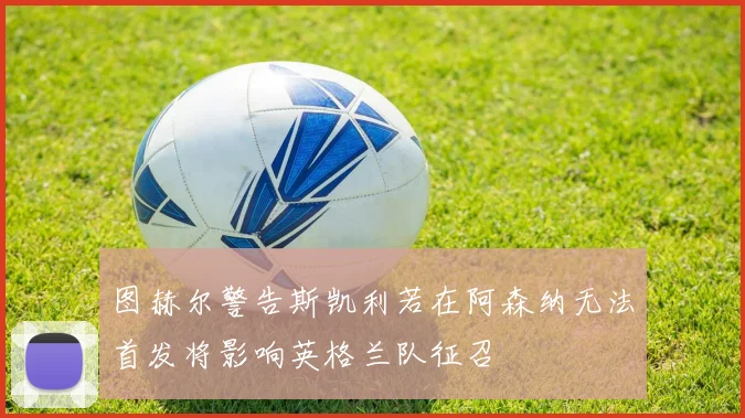 图赫尔警告斯凯利若在阿森纳无法首发将影响英格兰队征召