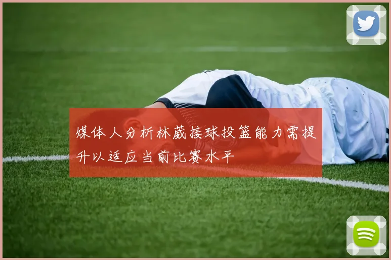 媒体人分析林葳接球投篮能力需提升以适应当前比赛水平