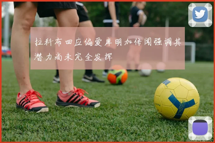 拉科布回应偏爱库明加传闻强调其潜力尚未完全发挥
