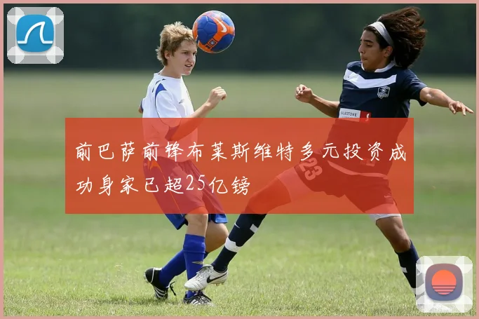前巴萨前锋布莱斯维特多元投资成功身家已超25亿镑