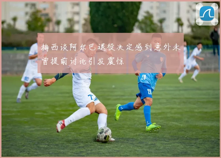 梅西谈阿尔巴退役决定感到意外未曾提前讨论引发震惊