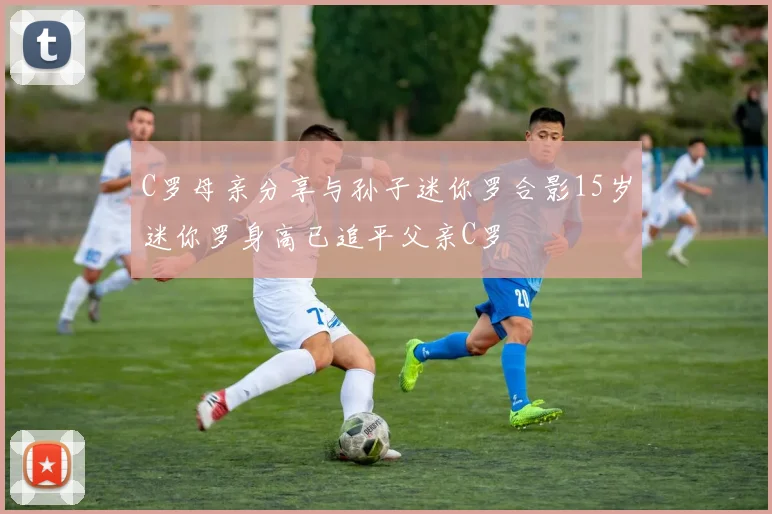C罗母亲分享与孙子迷你罗合影15岁迷你罗身高已追平父亲C罗