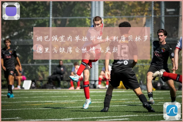 姆巴佩室内单独训练米利唐贝林罗德里戈缺席合练情况更新