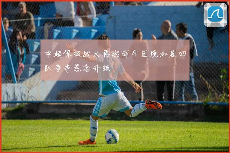 中超保级战火再燃海牛困境加剧四队争夺悬念升级