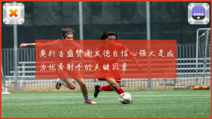 奥科吉盛赞谢泼德自信心强大是成为优秀射手的关键因素