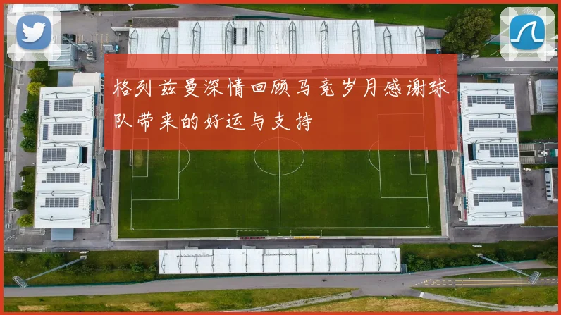 格列兹曼深情回顾马竞岁月感谢球队带来的好运与支持