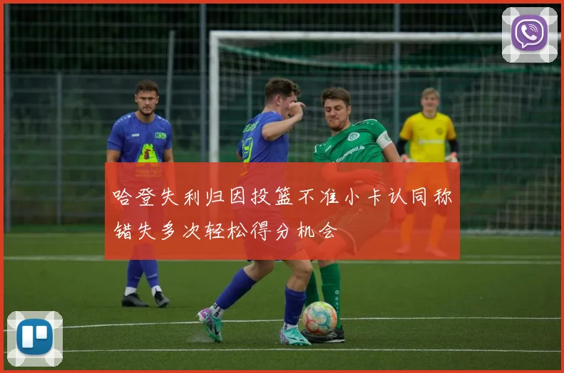 哈登失利归因投篮不准小卡认同称错失多次轻松得分机会