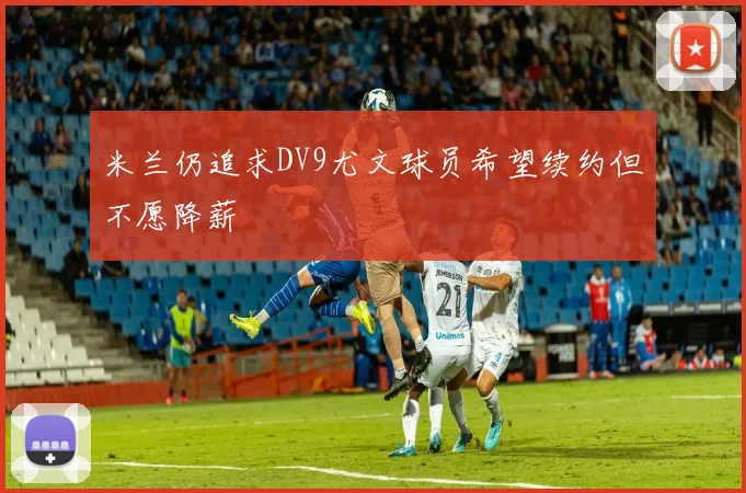米兰仍追求DV9尤文球员希望续约但不愿降薪