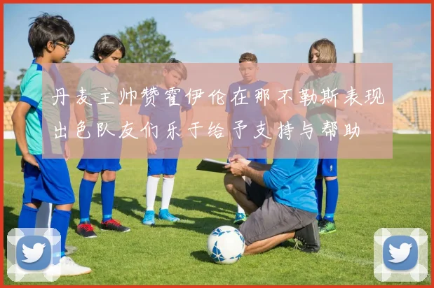 丹麦主帅赞霍伊伦在那不勒斯表现出色队友们乐于给予支持与帮助