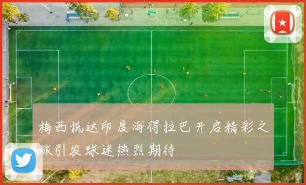 梅西抵达印度海得拉巴开启精彩之旅引发球迷热烈期待
