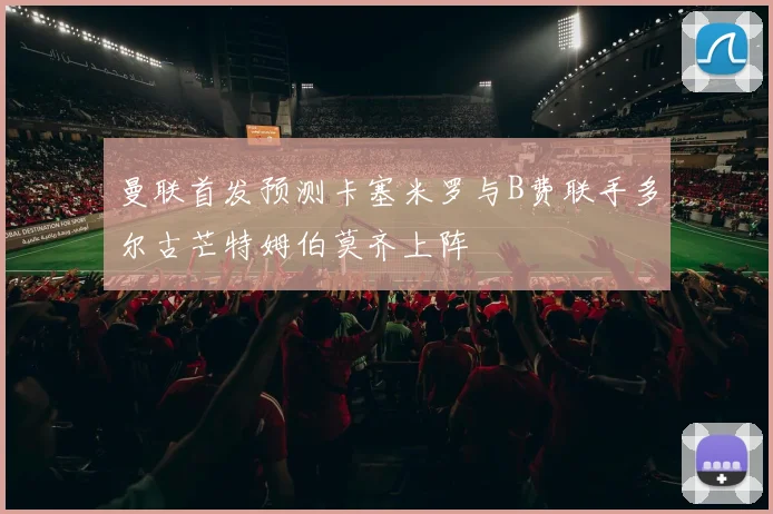 曼联首发预测卡塞米罗与B费联手多尔古芒特姆伯莫齐上阵