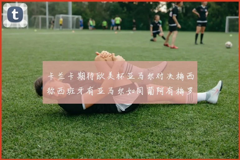 卡兰卡期待欧美杯亚马尔对决梅西称西班牙有亚马尔如同葡阿有梅罗