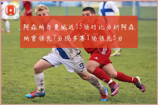 阿森纳与曼城近15场对比分析阿森纳曾领先7分现多赛1场领先5分