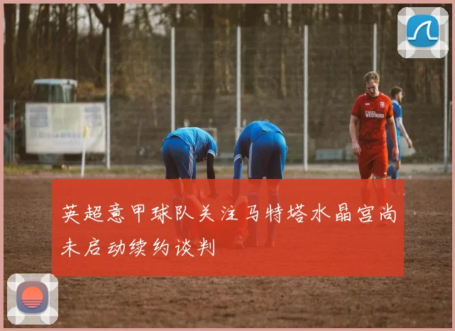 英超意甲球队关注马特塔水晶宫尚未启动续约谈判