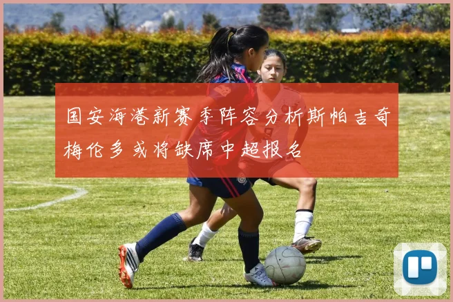 国安海港新赛季阵容分析斯帕吉奇梅伦多或将缺席中超报名