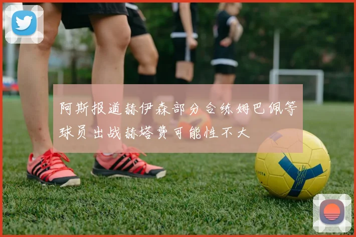 阿斯报道赫伊森部分合练姆巴佩等球员出战赫塔费可能性不大