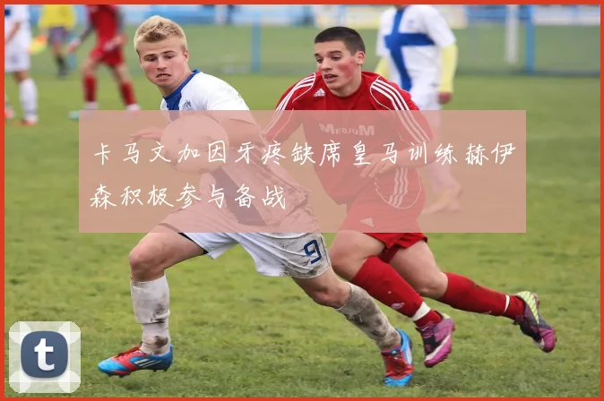 卡马文加因牙疼缺席皇马训练赫伊森积极参与备战