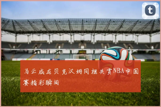 马云成龙贝克汉姆同框共赏NBA中国赛精彩瞬间