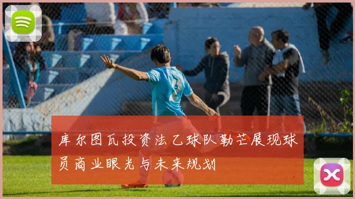 库尔图瓦投资法乙球队勒芒展现球员商业眼光与未来规划