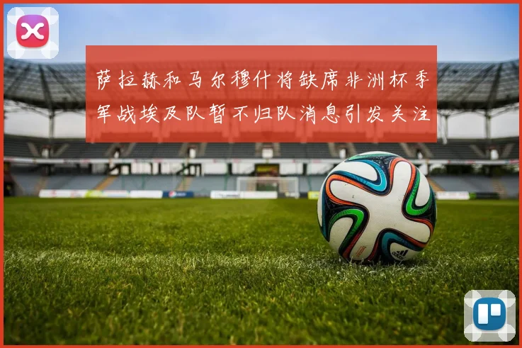 萨拉赫和马尔穆什将缺席非洲杯季军战埃及队暂不归队消息引发关注