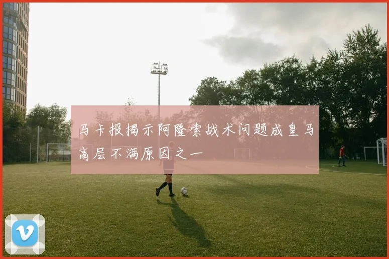 马卡报揭示阿隆索战术问题成皇马高层不满原因之一