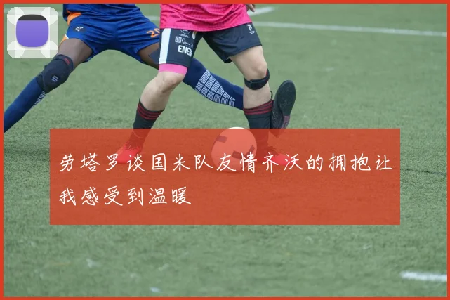 劳塔罗谈国米队友情齐沃的拥抱让我感受到温暖