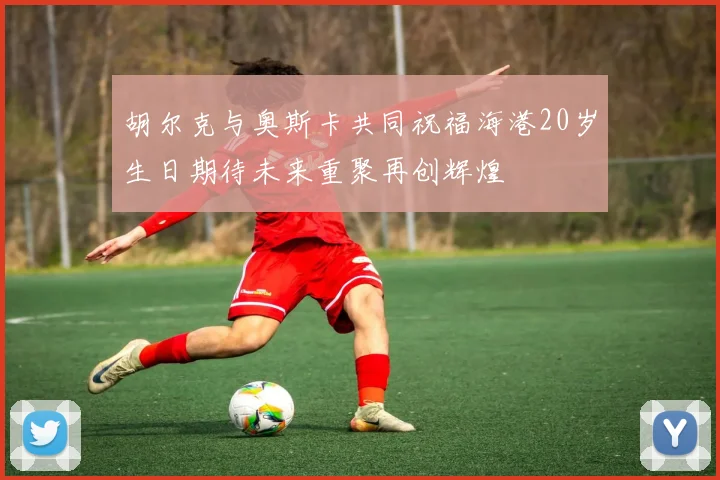 胡尔克与奥斯卡共同祝福海港20岁生日期待未来重聚再创辉煌