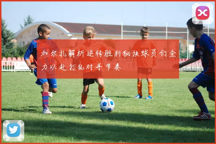 加尔扎解析逆转胜利秘诀球员们全力以赴打乱对手节奏