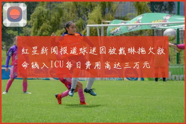 红星新闻报道球迷因被戴琳拖欠救命钱入ICU每日费用高达三万元